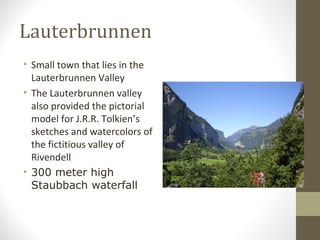 Lauterbrunnen 
• Small town that lies in the 
Lauterbrunnen Valley 
• The Lauterbrunnen valley 
also provided the pictorial 
model for J.R.R. Tolkien’s 
sketches and watercolors of 
the fictitious valley of 
Rivendell 
• 300 meter high 
Staubbach waterfall 
 