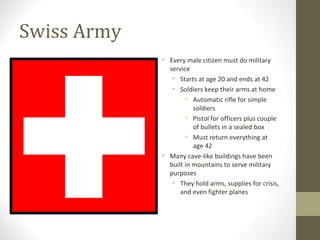 Swiss Army 
• Every male citizen must do military 
service 
• Starts at age 20 and ends at 42 
• Soldiers keep their arms at home 
• Automatic rifle for simple 
soldiers 
• Pistol for officers plus couple 
of bullets in a sealed box 
• Must return everything at 
age 42 
• Many cave-like buildings have been 
built in mountains to serve military 
purposes 
• They hold arms, supplies for crisis, 
and even fighter planes 
 