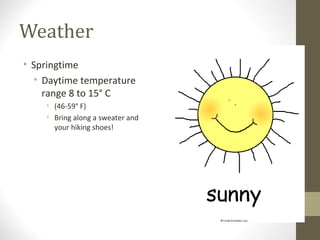 Weather 
• Springtime 
• Daytime temperature 
range 8 to 15° C 
• (46-59° F) 
• Bring along a sweater and 
your hiking shoes! 
 