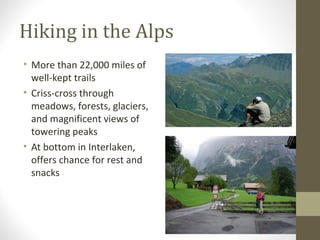 Hiking in the Alps 
• More than 22,000 miles of 
• 
well-kept trails 
• Criss-cross through 
meadows, forests, glaciers, 
and magnificent views of 
towering peaks 
• At bottom in Interlaken, 
offers chance for rest and 
snacks 
 