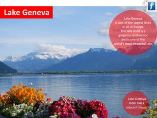 Lake Geneva 
Lake Geneva 
is one of the largest lakes 
in all of Europe. 
The lake itself is a 
gorgeous destination 
and is one of the 
world's most beautiful lake. 
Lake Geneva 
looks like a 
crescent moon. 
 