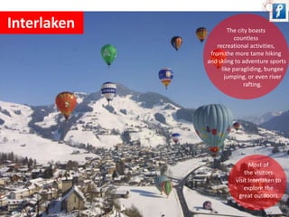 Interlaken The city boasts 
countless 
recreational activities, 
from the more tame hiking 
and skiing to adventure sports 
like paragliding, bungee 
jumping, or even river 
rafting. 
Most of 
the visitors 
visit Interlaken to 
explore the 
great outdoors. 
 