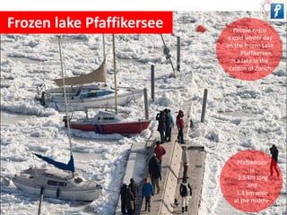 Frozen lake Pfaffikersee People enjoy 
a cold winter day 
on the frozen Lake 
Pfaffikersee, 
is a lake in the 
canton of Zurich. 
Pfaffikersee 
Is 
2.5 km long 
and 
1.3 km wide 
at the middle. 
 