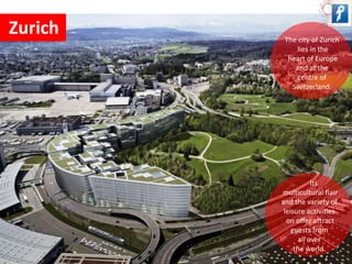 Zurich 
The city of Zurich 
lies in the 
heart of Europe 
and at the 
centre of 
Switzerland. 
Its 
multicultural flair 
and the variety of 
leisure activities 
on offer attract 
guests from 
all over 
the world. 
 