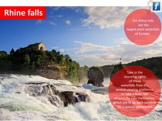 Rhine falls 
The Rhine Falls 
are the 
largest plain waterfalls 
of Europe. 
Take in the 
stunning sights 
of these 
waterfalls from the 
several viewing platforms, 
or take a boat ride 
around the falls themselves, 
which are lit up each summer 
for a special celebration. 
 