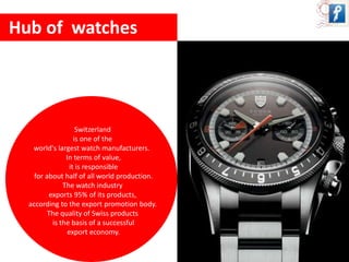 Hub of watches 
Switzerland 
is one of the 
world's largest watch manufacturers. 
In terms of value, 
it is responsible 
for about half of all world production. 
The watch industry 
exports 95% of its products, 
according to the export promotion body. 
The quality of Swiss products 
is the basis of a successful 
export economy. 
 