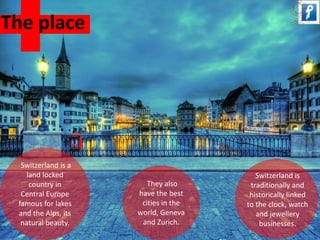 Switzerland is a 
land locked 
country in 
Central Europe 
famous for lakes 
and the Alps, its 
natural beauty. 
They also 
have the best 
cities in the 
world, Geneva 
and Zurich. 
Switzerland is 
traditionally and 
historically linked 
to the clock, watch 
and jewellery 
businesses. 
The place 
 