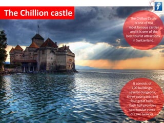 The Chillion castle 
The Chillon Castle 
is one of the 
most famous castles 
and it is one of the 
best tourist attractions 
in Switzerland. 
It consists of 
100 buildings, 
several dungeons, 
three courtyards and 
four great halls. 
Each hall provides 
spectacular views 
of Lake Geneva. 
 