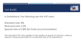 VAT RATES
In Switzerland, the following are the VAT rates:
Standard rate: 8%
Reduced rate: 2.5%
Special rate of 3.8% (for hotel accommodation)
The standard VAT rate applies to all supplies of goods or services, unless a
specific measure provides for a reduced rate or an exemption.
 