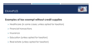 EXAMPLES
Examples of tax-exempt without credit supplies
 Healthcare (in some cases; unless opted for taxation)
 Financial transactions
 Insurance
 Education (unless opted for taxation)
 Real estate (unless opted for taxation)
 