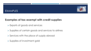EXAMPLES
Examples of tax-exempt with credit supplies
 Exports of goods and services
 Supplies of certain goods and services to airlines
 Services with the place of supply abroad
 Supplies of investment gold
 