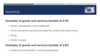 EXAMPLES
Examples of goods and services taxable at 2.5%
 Books, newspapers and magazines
 Food and drinks (except provided by hotels and restaurants)
 Drugs
 Water in pipes
Examples of goods and services taxable at 3.8%
 Hotel accommodation, including breakfast
 