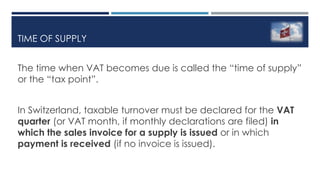 TIME OF SUPPLY
The time when VAT becomes due is called the “time of supply”
or the “tax point”.
In Switzerland, taxable turnover must be declared for the VAT
quarter (or VAT month, if monthly declarations are filed) in
which the sales invoice for a supply is issued or in which
payment is received (if no invoice is issued).
 
