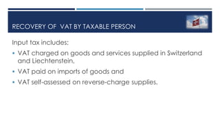 RECOVERY OF VAT BY TAXABLE PERSON
Input tax includes:
 VAT charged on goods and services supplied in Switzerland
and Liechtenstein,
 VAT paid on imports of goods and
 VAT self-assessed on reverse-charge supplies.
 