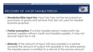 RECOVERY OF VAT BY TAXABLE PERSON
 Nondeductible input tax: Input tax may not be recovered on
purchases of goods and services that are not used for taxable
business purposes
 Partial exemption: If a Swiss taxable person makes both tax-
exempt supplies without credit and taxable supplies, it may not
recover input tax in full.
 Refunds: If the amount of input VAT recoverable in a period
exceeds the amount of output VAT payable in the same period,
the taxable person is entitled to a refund of the excess amount.
 