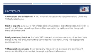 INVOICING
VAT invoices and corrections. A VAT invoice is necessary to support a refund under the
VAT refund scheme.
Proof of exports. Swiss VAT is not chargeable on supplies of exported goods. However, to
qualify as VAT-free, export supplies must be supported by evidence that the goods
have left Switzerland.
Foreign-currency invoices. If a Swiss VAT invoice is issued in a currency other than Swiss
francs (CHF), the amounts must be converted to Swiss francs, using the appropriate
exchange rates.
VAT registration numbers. Every company has received a unique and permanent
company identification number, has replaces Swiss VAT number.
 