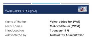 VALUE-ADDED TAX (VAT)
Name of the tax Value-added tax (VAT)
Local names Mehrwertsteuer (MWST)
Introduced on 1 January 1995
Administered by Federal Tax Administration
 