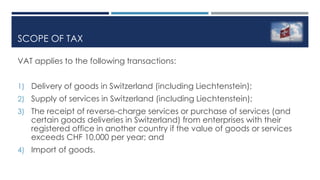SCOPE OF TAX
VAT applies to the following transactions:
1) Delivery of goods in Switzerland (including Liechtenstein);
2) Supply of services in Switzerland (including Liechtenstein);
3) The receipt of reverse-charge services or purchase of services (and
certain goods deliveries in Switzerland) from enterprises with their
registered office in another country if the value of goods or services
exceeds CHF 10,000 per year; and
4) Import of goods.
 