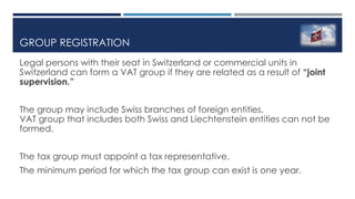 GROUP REGISTRATION
Legal persons with their seat in Switzerland or commercial units in
Switzerland can form a VAT group if they are related as a result of “joint
supervision.”
The group may include Swiss branches of foreign entities.
VAT group that includes both Swiss and Liechtenstein entities can not be
formed.
The tax group must appoint a tax representative.
The minimum period for which the tax group can exist is one year.
 