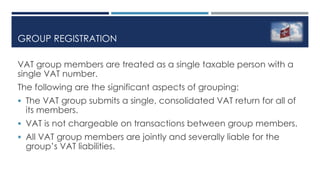 GROUP REGISTRATION
VAT group members are treated as a single taxable person with a
single VAT number.
The following are the significant aspects of grouping:
 The VAT group submits a single, consolidated VAT return for all of
its members.
 VAT is not chargeable on transactions between group members.
 All VAT group members are jointly and severally liable for the
group’s VAT liabilities.
 