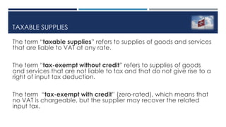 TAXABLE SUPPLIES
The term “taxable supplies” refers to supplies of goods and services
that are liable to VAT at any rate.
The term “tax-exempt without credit” refers to supplies of goods
and services that are not liable to tax and that do not give rise to a
right of input tax deduction.
The term “tax-exempt with credit” (zero-rated), which means that
no VAT is chargeable, but the supplier may recover the related
input tax.
 
