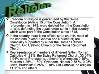  Freedom of religion is guaranteed by the SwissFreedom of religion is guaranteed by the Swiss
Constitution (Article 15 of the Constitution). AConstitution (Article 15 of the Constitution). A
referendum in 1973, were deleted from the Constitutionreferendum in 1973, were deleted from the Constitution
articles defending the Jesuit order settle in the country,articles defending the Jesuit order settle in the country,
which were part of the Constitution since 1848.which were part of the Constitution since 1848.
 In the country there is no official state church, most ofIn the country there is no official state church, most of
the cantons (except Geneva and Neuchâtel) arethe cantons (except Geneva and Neuchâtel) are
financially supported by either the Roman Catholicfinancially supported by either the Roman Catholic
Church, Old Catholic Church or the Swiss ReformedChurch, Old Catholic Church or the Swiss Reformed
Church.Church.
 Representation of members of different faiths: RomanRepresentation of members of different faiths: Roman
Catholics 41.82%, the Swiss Reformed Church, 33.04%,Catholics 41.82%, the Swiss Reformed Church, 33.04%,
1.94% other Protestants, Jehovah's Witnesses 0.49%,1.94% other Protestants, Jehovah's Witnesses 0.49%,
Muslims 4.26%, 1.80% Orthodox, Hindus 0.38 %, 0.25%Muslims 4.26%, 1.80% Orthodox, Hindus 0.38 %, 0.25%
Jews, Buddhists 0.25%, 0.18% Old Catholic, no religionJews, Buddhists 0.25%, 0.18% Old Catholic, no religion
11.11% and others.11.11% and others.
 