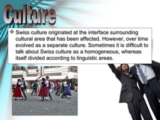  Swiss culture originated at the interface surroundingSwiss culture originated at the interface surrounding
cultural area that has been affected. However, over timecultural area that has been affected. However, over time
evolved as a separate culture. Sometimes it is difficult toevolved as a separate culture. Sometimes it is difficult to
talk about Swiss culture as a homogeneous, whereastalk about Swiss culture as a homogeneous, whereas
itself divided according to linguistic areas.itself divided according to linguistic areas.
 