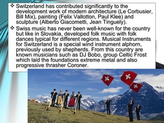  Switzerland has contributed significantly to theSwitzerland has contributed significantly to the
development work of modern architecture (Le Corbusier,development work of modern architecture (Le Corbusier,
Bill Mix), painting (Felix Vallotton, Paul Klee) andBill Mix), painting (Felix Vallotton, Paul Klee) and
sculpture (Alberto Giacometti, Jean Tinguely).sculpture (Alberto Giacometti, Jean Tinguely).
 Swiss music has never been well-known for the countrySwiss music has never been well-known for the country
but like in Slovakia, developed folk music with folkbut like in Slovakia, developed folk music with folk
dances typical for different regions. Musical Instrumentsdances typical for different regions. Musical Instruments
for Switzerland is a special wind instrument alphorn,for Switzerland is a special wind instrument alphorn,
previously used by shepherds. From this country arepreviously used by shepherds. From this country are
known musicians such as DJ Bobo, group Celtic Frostknown musicians such as DJ Bobo, group Celtic Frost
which laid the foundations extreme metal and alsowhich laid the foundations extreme metal and also
progressive thrasher Coroner.progressive thrasher Coroner.
 