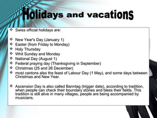  Swiss official holidays are:Swiss official holidays are:
 New Year's Day (January 1)New Year's Day (January 1)
 Easter (from Friday to Monday)Easter (from Friday to Monday)
 Holy ThursdayHoly Thursday
 Whit Sunday and MondayWhit Sunday and Monday
 National Day (August 1)National Day (August 1)
 Federal praying day (Thanksgiving in September)Federal praying day (Thanksgiving in September)
 Christmas (25 and 26 December)Christmas (25 and 26 December)
 most cantons also the feast of Labour Day (1 May), and some days betweenmost cantons also the feast of Labour Day (1 May), and some days between
Christmas and New Year.Christmas and New Year.
 Ascension Day is also called Banntag (trigger date), according to tradition,Ascension Day is also called Banntag (trigger date), according to tradition,
when people can check their boundary stones and bless their fields. Thiswhen people can check their boundary stones and bless their fields. This
tradition is still alive in many villages, people are being accompanied bytradition is still alive in many villages, people are being accompanied by
musicians.musicians.
 