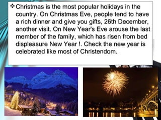 Christmas is the most popular holidays in theChristmas is the most popular holidays in the
country. On Christmas Eve, people tend to havecountry. On Christmas Eve, people tend to have
a rich dinner and give you gifts, 26th December,a rich dinner and give you gifts, 26th December,
another visit. On New Year's Eve arouse the lastanother visit. On New Year's Eve arouse the last
member of the family, which has risen from bedmember of the family, which has risen from bed
displeasure New Year !. Check the new year isdispleasure New Year !. Check the new year is
celebrated like most of Christendom.celebrated like most of Christendom.
 