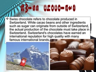  Swiss chocolate refers to chocolate produced inSwiss chocolate refers to chocolate produced in
Switzerland. While cacao beans and other ingredientsSwitzerland. While cacao beans and other ingredients
such as sugar can originate from outside of Switzerland,such as sugar can originate from outside of Switzerland,
the actual production of the chocolate must take place inthe actual production of the chocolate must take place in
Switzerland. Switzerland's chocolates have earned anSwitzerland. Switzerland's chocolates have earned an
international reputation for high quality with manyinternational reputation for high quality with many
famous international brands.famous international brands.
 