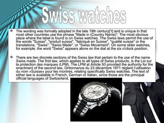  The wording was formally adopted in the late 19th century[1] and is unique in thatThe wording was formally adopted in the late 19th century[1] and is unique in that
most other countries use the phrase "Made in (Country Name)". The most obviousmost other countries use the phrase "Made in (Country Name)". The most obvious
place where the label is found is on Swiss watches. The Swiss laws permit the use ofplace where the label is found is on Swiss watches. The Swiss laws permit the use of
the words "Suisse", "produit suisse", "fabriqué en Suisse", "qualité suisse" or thethe words "Suisse", "produit suisse", "fabriqué en Suisse", "qualité suisse" or the
translations, "Swiss", "Swiss Made", or "Swiss Movement". On some older watches,translations, "Swiss", "Swiss Made", or "Swiss Movement". On some older watches,
for example, the word "Swiss" appears alone on the dial at the six o'clock position.for example, the word "Swiss" appears alone on the dial at the six o'clock position.
 There are two discrete sections of the Swiss law that pertain to the use of the nameThere are two discrete sections of the Swiss law that pertain to the use of the name
Swiss made. The first law, which applies to all types of Swiss products, is the Loi surSwiss made. The first law, which applies to all types of Swiss products, is the Loi sur
la protection des marques (LPM). The LPM at Article 50 provided the authority for thela protection des marques (LPM). The LPM at Article 50 provided the authority for the
enactment of the second law, Ordonnance du 23 décembre 1971 réglant l’utilisationenactment of the second law, Ordonnance du 23 décembre 1971 réglant l’utilisation
du nom «Suisse» pour les montres, relating specifically Swiss watches. The text ofdu nom «Suisse» pour les montres, relating specifically Swiss watches. The text of
either law is available in French, German or Italian, since those are the principaleither law is available in French, German or Italian, since those are the principal
official languages of Switzerland.official languages of Switzerland.
 