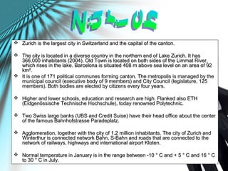  Zurich is the largest city in Switzerland and the capital of the canton.Zurich is the largest city in Switzerland and the capital of the canton.
 The city is located in a diverse country in the northern end of Lake Zurich. It hasThe city is located in a diverse country in the northern end of Lake Zurich. It has
366,000 inhabitants (2004). Old Town is located on both sides of the Limmat River,366,000 inhabitants (2004). Old Town is located on both sides of the Limmat River,
which rises in the lake. Barcelona is situated 408 m above sea level on an area of 92which rises in the lake. Barcelona is situated 408 m above sea level on an area of 92
km².km².
 It is one of 171 political communes forming canton. The metropolis is managed by theIt is one of 171 political communes forming canton. The metropolis is managed by the
municipal council (executive body of 9 members) and City Council (legislature, 125municipal council (executive body of 9 members) and City Council (legislature, 125
members). Both bodies are elected by citizens every four years.members). Both bodies are elected by citizens every four years.
 Higher and lower schools, education and research are high. Flanked also ETHHigher and lower schools, education and research are high. Flanked also ETH
(Eidgenössische Technische Hochschule), today renowned Polytechnic.(Eidgenössische Technische Hochschule), today renowned Polytechnic.
 Two Swiss large banks (UBS and Credit Suise) have their head office about the centerTwo Swiss large banks (UBS and Credit Suise) have their head office about the center
of the famous Bahnhofstrasse Paradeplatz.of the famous Bahnhofstrasse Paradeplatz.
 Agglomeration, together with the city of 1.2 million inhabitants. The city of Zurich andAgglomeration, together with the city of 1.2 million inhabitants. The city of Zurich and
Winterthur is connected network Bahn, S-Bahn and roads that are connected to theWinterthur is connected network Bahn, S-Bahn and roads that are connected to the
network of railways, highways and international airport Kloten.network of railways, highways and international airport Kloten.
 Normal temperature in January is in the range between -10 ° C and + 5 ° C and 16 ° CNormal temperature in January is in the range between -10 ° C and + 5 ° C and 16 ° C
to 30 ° C in July.to 30 ° C in July.
 