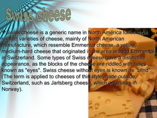 Swiss cheese is a generic name in North America for severalSwiss cheese is a generic name in North America for several
related varieties of cheese, mainly of North Americanrelated varieties of cheese, mainly of North American
manufacture, which resemble Emmental cheese, a yellow,manufacture, which resemble Emmental cheese, a yellow,
medium-hard cheese that originated in the area around Emmental,medium-hard cheese that originated in the area around Emmental,
in Switzerland. Some types of Swiss cheese have a distinctivein Switzerland. Some types of Swiss cheese have a distinctive
appearance, as the blocks of the cheese are riddled with holesappearance, as the blocks of the cheese are riddled with holes
known as "eyes". Swiss cheese without eyes is known as "blind".known as "eyes". Swiss cheese without eyes is known as "blind".
(The term is applied to cheeses of this style made outside(The term is applied to cheeses of this style made outside
Switzerland, such as Jarlsberg cheese, which originates inSwitzerland, such as Jarlsberg cheese, which originates in
Norway).Norway).
 