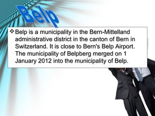 Belp is a municipality in the Bern-MittellandBelp is a municipality in the Bern-Mittelland
administrative district in the canton of Bern inadministrative district in the canton of Bern in
Switzerland. It is close to Bern's Belp Airport.Switzerland. It is close to Bern's Belp Airport.
The municipality of Belpberg merged on 1The municipality of Belpberg merged on 1
January 2012 into the municipality of Belp.January 2012 into the municipality of Belp.
 