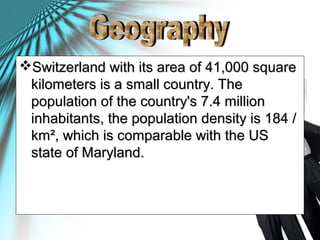 Switzerland with its area of 41,000 square​​Switzerland with its area of 41,000 square​​
kilometers is a small country. Thekilometers is a small country. The
population of the country's 7.4 millionpopulation of the country's 7.4 million
inhabitants, the population density is 184 /inhabitants, the population density is 184 /
km², which is comparable with the USkm², which is comparable with the US
state of Maryland.state of Maryland.
 