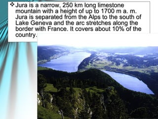 Jura is a narrow, 250 km long limestoneJura is a narrow, 250 km long limestone
mountain with a height of up to 1700 m a. m.mountain with a height of up to 1700 m a. m.
Jura is separated from the Alps to the south ofJura is separated from the Alps to the south of
Lake Geneva and the arc stretches along theLake Geneva and the arc stretches along the
border with France. It covers about 10% of theborder with France. It covers about 10% of the
country.country.
 