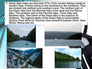  Swiss Alps make up more than 57% of the country belong mostly toSwiss Alps make up more than 57% of the country belong mostly to
western Alps. Extend mainly in the southwest to the northeast. Theywestern Alps. Extend mainly in the southwest to the northeast. They
are divided into northern and southern zone. The northern part ofare divided into northern and southern zone. The northern part of
the Swiss Alps form the Bernese Alps in the west and the Glarusthe Swiss Alps form the Bernese Alps in the west and the Glarus
Alps. The southern part is the Pennine Alps, Ticino Alps andAlps. The southern part is the Pennine Alps, Ticino Alps and
Bündner Alps. The center of the Swiss Alps is the massive St.Bündner Alps. The center of the Swiss Alps is the massive St.
Gotthard. The highest peaks of the Swiss Alps is DufourspitzeGotthard. The highest peaks of the Swiss Alps is Dufourspitze
(Dufour Peak 4634 m). Sources here several European rivers: Aare,(Dufour Peak 4634 m). Sources here several European rivers: Aare,
Rhine, Rhone and Inn.Rhine, Rhone and Inn.
 