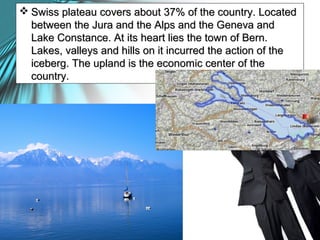  Swiss plateau covers about 37% of the country. LocatedSwiss plateau covers about 37% of the country. Located
between the Jura and the Alps and the Geneva andbetween the Jura and the Alps and the Geneva and
Lake Constance. At its heart lies the town of Bern.Lake Constance. At its heart lies the town of Bern.
Lakes, valleys and hills on it incurred the action of theLakes, valleys and hills on it incurred the action of the
iceberg. The upland is the economic center of theiceberg. The upland is the economic center of the
country.country.
 