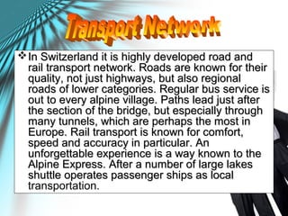 In Switzerland it is highly developed road andIn Switzerland it is highly developed road and
rail transport network. Roads are known for theirrail transport network. Roads are known for their
quality, not just highways, but also regionalquality, not just highways, but also regional
roads of lower categories. Regular bus service isroads of lower categories. Regular bus service is
out to every alpine village. Paths lead just afterout to every alpine village. Paths lead just after
the section of the bridge, but especially throughthe section of the bridge, but especially through
many tunnels, which are perhaps the most inmany tunnels, which are perhaps the most in
Europe. Rail transport is known for comfort,Europe. Rail transport is known for comfort,
speed and accuracy in particular. Anspeed and accuracy in particular. An
unforgettable experience is a way known to theunforgettable experience is a way known to the
Alpine Express. After a number of large lakesAlpine Express. After a number of large lakes
shuttle operates passenger ships as localshuttle operates passenger ships as local
transportation.
 