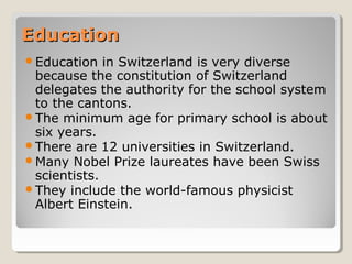 EducationEducation
Education in Switzerland is very diverse
because the constitution of Switzerland
delegates the authority for the school system
to the cantons.
The minimum age for primary school is about
six years.
There are 12 universities in Switzerland.
Many Nobel Prize laureates have been Swiss
scientists.
They include the world-famous physicist
Albert Einstein.
 