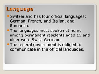 LanguageLanguage
Switzerland has four official languages:
German, French, and Italian, and
Romansh.
The languages most spoken at home
among permanent residents aged 15 and
older were Swiss German.
The federal government is obliged to
communicate in the official languages.
 