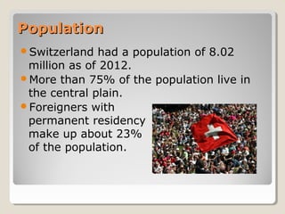 PopulationPopulation
Switzerland had a population of 8.02
million as of 2012.
More than 75% of the population live in
the central plain.
Foreigners with
permanent residency
make up about 23%
of the population.
 