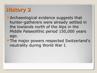 History 2History 2
Archaeological evidence suggests that
hunter-gatherers were already settled in
the lowlands north of the Alps in the
Middle Palaeolithic period 150,000 years
ago.
The major powers respected Switzerland's
neutrality during World War I.
 