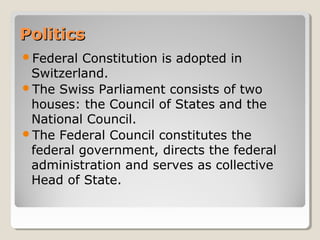PoliticsPolitics
Federal Constitution is adopted in
Switzerland.
The Swiss Parliament consists of two
houses: the Council of States and the
National Council.
The Federal Council constitutes the
federal government, directs the federal
administration and serves as collective
Head of State.
 