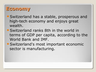 EconomyEconomy
Switzerland has a stable, prosperous and
high-tech economy and enjoys great
wealth.
Switzerland ranks 8th in the world in
terms of GDP per capita, according to the
World Bank and IMF.
Switzerland's most important economic
sector is manufacturing.
 