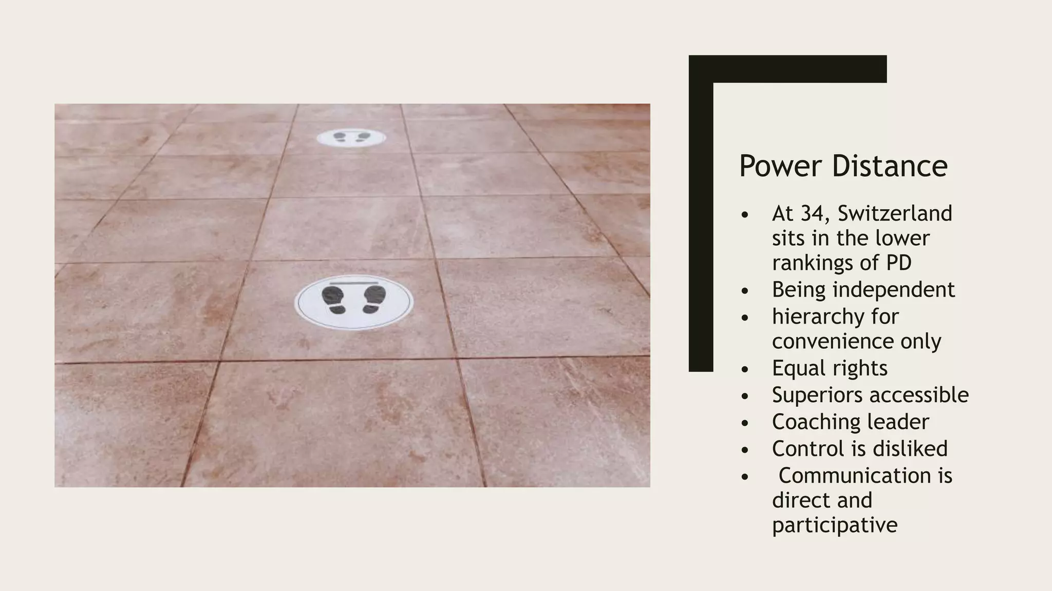 Power Distance
• At 34, Switzerland
sits in the lower
rankings of PD
• Being independent
• hierarchy for
convenience only
• Equal rights
• Superiors accessible
• Coaching leader
• Control is disliked
• Communication is
direct and
participative
 