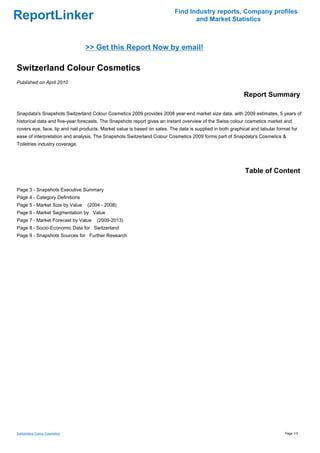 Find Industry reports, Company profiles
ReportLinker                                                                      and Market Statistics



                                >> Get this Report Now by email!

Switzerland Colour Cosmetics
Published on April 2010

                                                                                                            Report Summary

Snapdata's Snapshots Switzerland Colour Cosmetics 2009 provides 2008 year-end market size data, with 2009 estimates, 5 years of
historical data and five-year forecasts. The Snapshots report gives an instant overview of the Swiss colour cosmetics market and
covers eye, face, lip and nail products. Market value is based on sales. The data is supplied in both graphical and tabular format for
ease of interpretation and analysis. The Snapshots Switzerland Colour Cosmetics 2009 forms part of Snapdata's Cosmetics &
Toiletries industry coverage.




                                                                                                             Table of Content

Page 3 - Snapshots Executive Summary
Page 4 - Category Definitions
Page 5 - Market Size by Value    (2004 - 2008)
Page 6 - Market Segmentation by Value
Page 7 - Market Forecast by Value     (2009-2013)
Page 8 - Socio-Economic Data for Switzerland
Page 9 - Snapshots Sources for Further Research




Switzerland Colour Cosmetics                                                                                                    Page 1/3
 