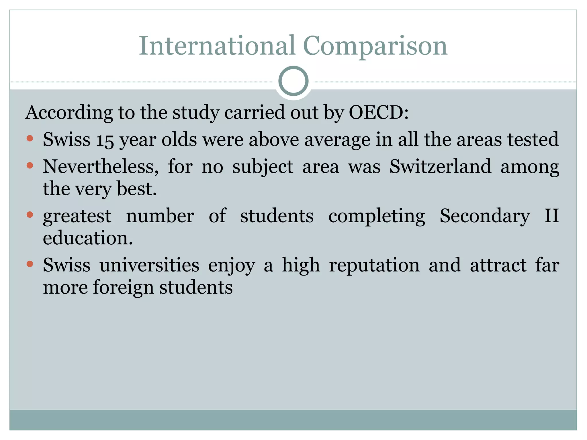 International Comparison According to the study carried out by OECD: Swiss 15 year olds were above average in all the areas tested  Nevertheless, for no subject area was Switzerland among the very best. greatest number of students completing Secondary II education. Swiss universities enjoy a high reputation and attract far more foreign students  