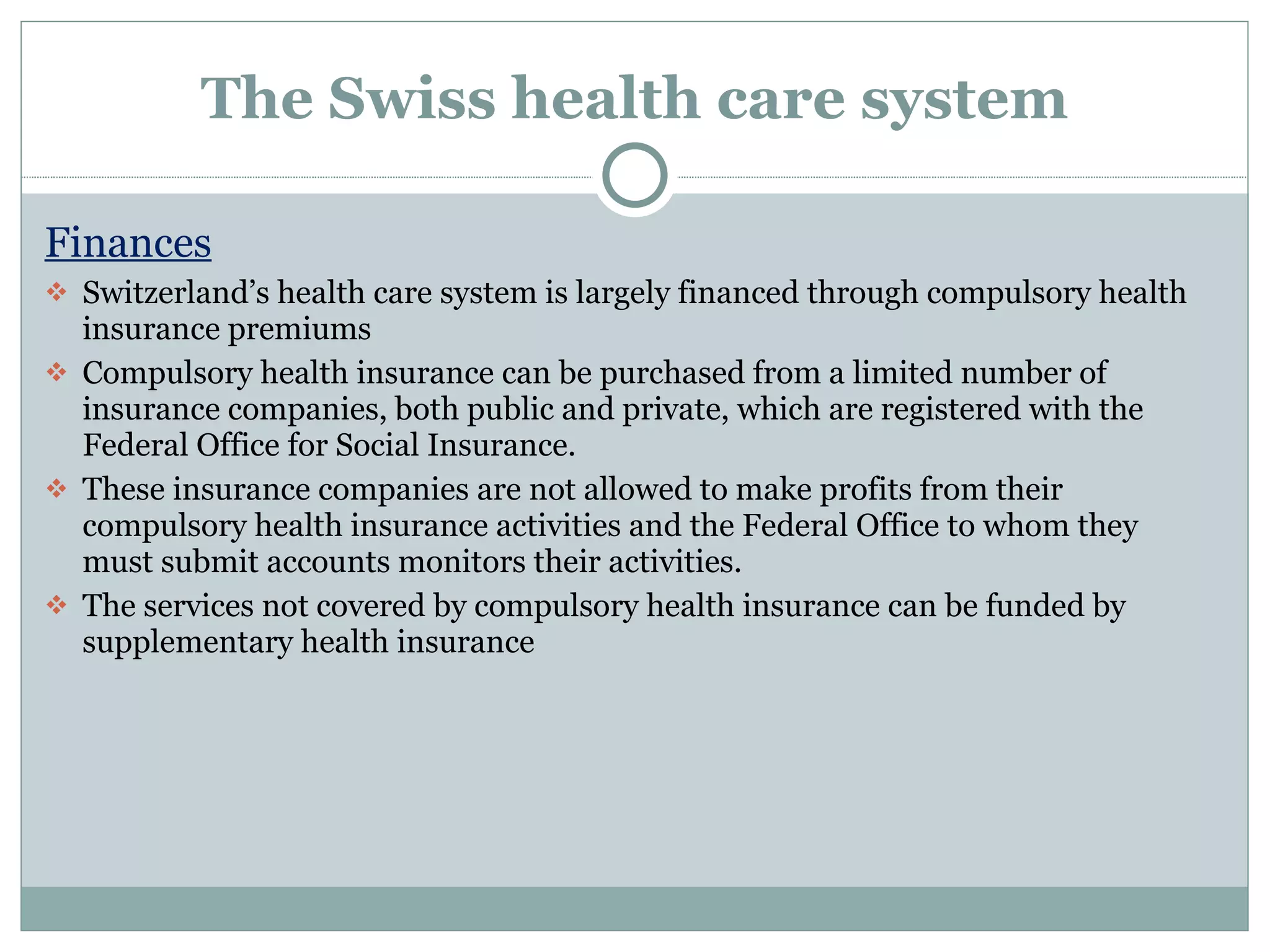 The Swiss health care system Finances Switzerland’s health care system is largely financed through compulsory health insurance premiums Compulsory health insurance can be purchased from a limited number of insurance companies, both public and private, which are registered with the Federal Office for Social Insurance.  These insurance companies are not allowed to make profits from their compulsory health insurance activities and the Federal Office to whom they must submit accounts monitors their activities.  The services not covered by compulsory health insurance can be funded by supplementary health insurance 